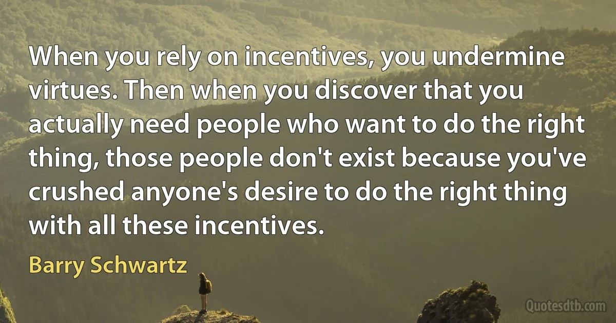 When you rely on incentives, you undermine virtues. Then when you discover that you actually need people who want to do the right thing, those people don't exist because you've crushed anyone's desire to do the right thing with all these incentives. (Barry Schwartz)