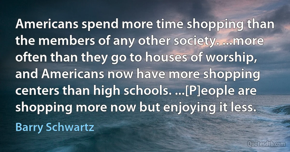 Americans spend more time shopping than the members of any other society. ...more often than they go to houses of worship, and Americans now have more shopping centers than high schools. ...[P]eople are shopping more now but enjoying it less. (Barry Schwartz)