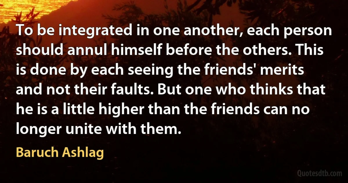 To be integrated in one another, each person should annul himself before the others. This is done by each seeing the friends' merits and not their faults. But one who thinks that he is a little higher than the friends can no longer unite with them. (Baruch Ashlag)