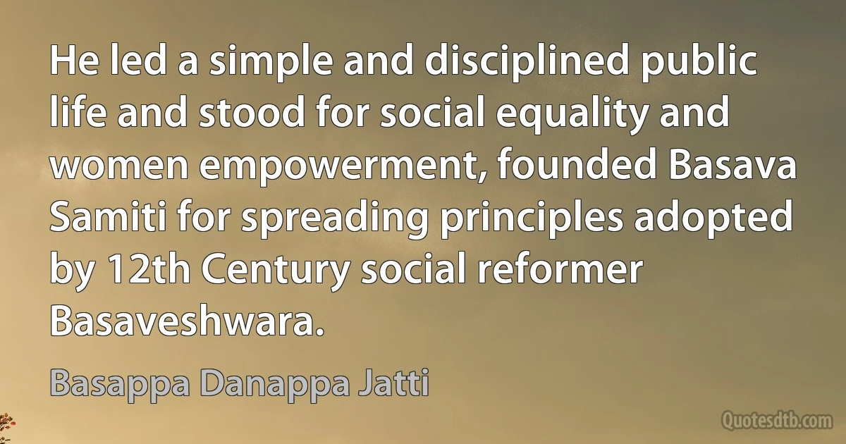 He led a simple and disciplined public life and stood for social equality and women empowerment, founded Basava Samiti for spreading principles adopted by 12th Century social reformer Basaveshwara. (Basappa Danappa Jatti)