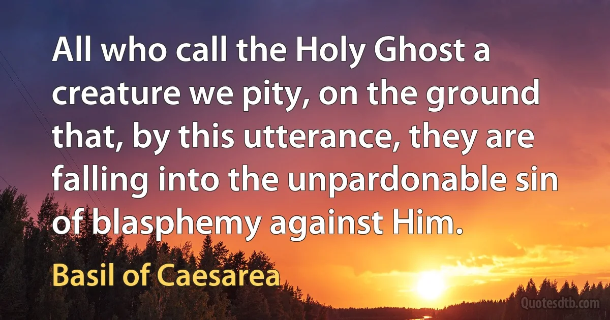 All who call the Holy Ghost a creature we pity, on the ground that, by this utterance, they are falling into the unpardonable sin of blasphemy against Him. (Basil of Caesarea)