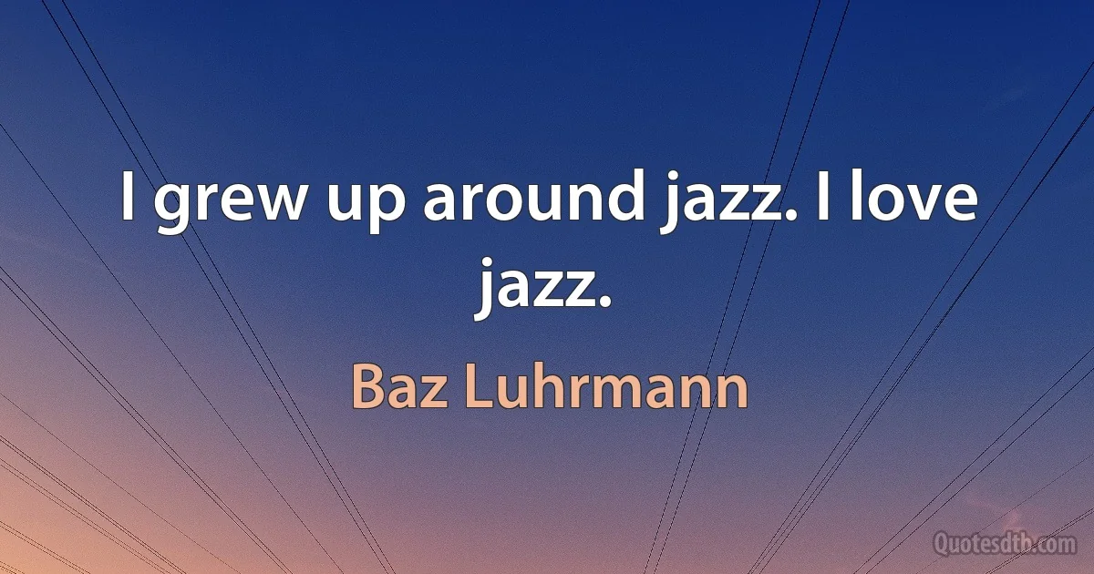 I grew up around jazz. I love jazz. (Baz Luhrmann)