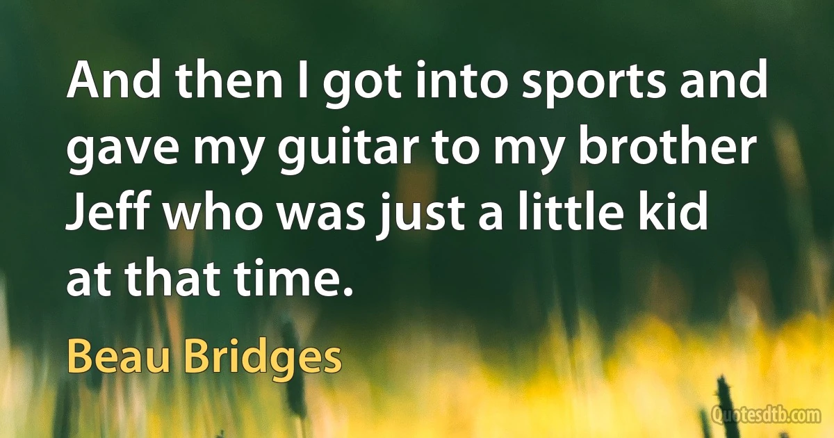 And then I got into sports and gave my guitar to my brother Jeff who was just a little kid at that time. (Beau Bridges)