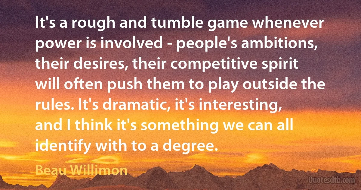 It's a rough and tumble game whenever power is involved - people's ambitions, their desires, their competitive spirit will often push them to play outside the rules. It's dramatic, it's interesting, and I think it's something we can all identify with to a degree. (Beau Willimon)