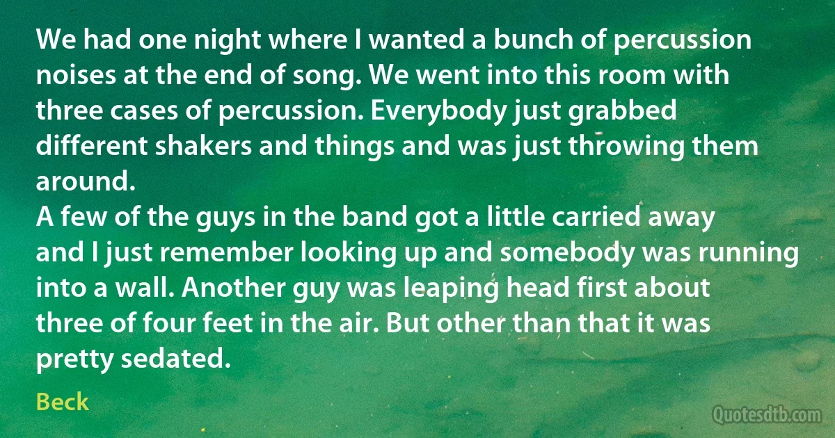 We had one night where I wanted a bunch of percussion noises at the end of song. We went into this room with three cases of percussion. Everybody just grabbed different shakers and things and was just throwing them around.
A few of the guys in the band got a little carried away and I just remember looking up and somebody was running into a wall. Another guy was leaping head first about three of four feet in the air. But other than that it was pretty sedated. (Beck)