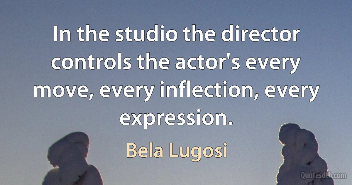 In the studio the director controls the actor's every move, every inflection, every expression. (Bela Lugosi)