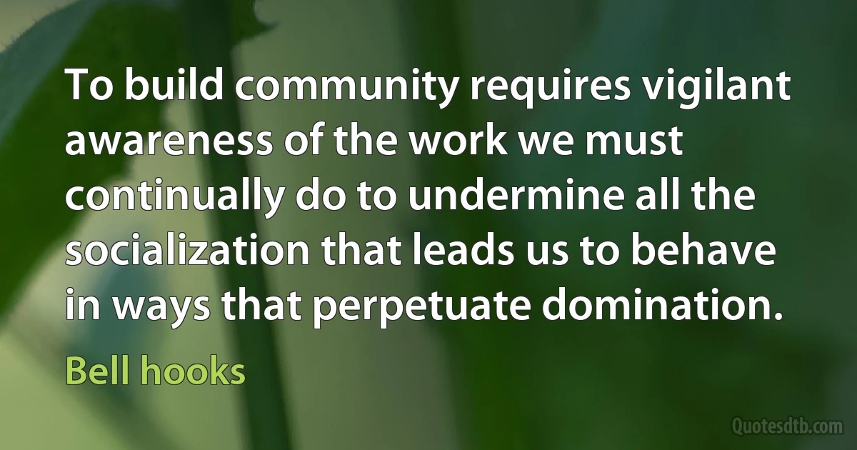 To build community requires vigilant awareness of the work we must continually do to undermine all the socialization that leads us to behave in ways that perpetuate domination. (Bell hooks)