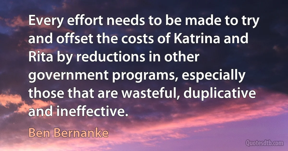 Every effort needs to be made to try and offset the costs of Katrina and Rita by reductions in other government programs, especially those that are wasteful, duplicative and ineffective. (Ben Bernanke)