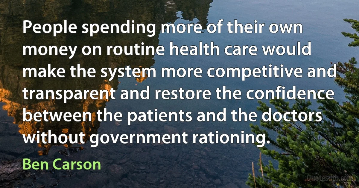 People spending more of their own money on routine health care would make the system more competitive and transparent and restore the confidence between the patients and the doctors without government rationing. (Ben Carson)