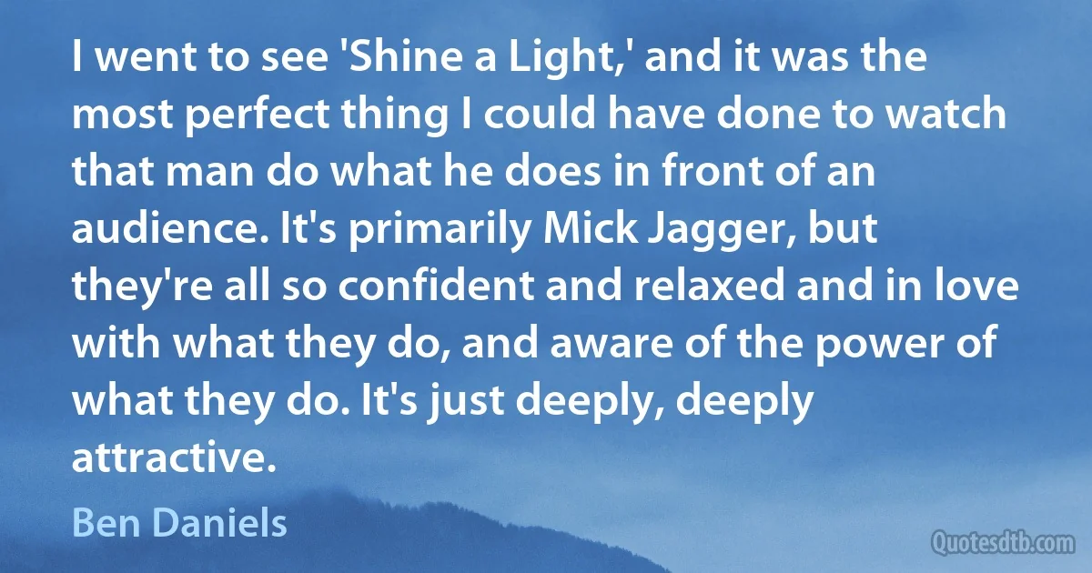 I went to see 'Shine a Light,' and it was the most perfect thing I could have done to watch that man do what he does in front of an audience. It's primarily Mick Jagger, but they're all so confident and relaxed and in love with what they do, and aware of the power of what they do. It's just deeply, deeply attractive. (Ben Daniels)