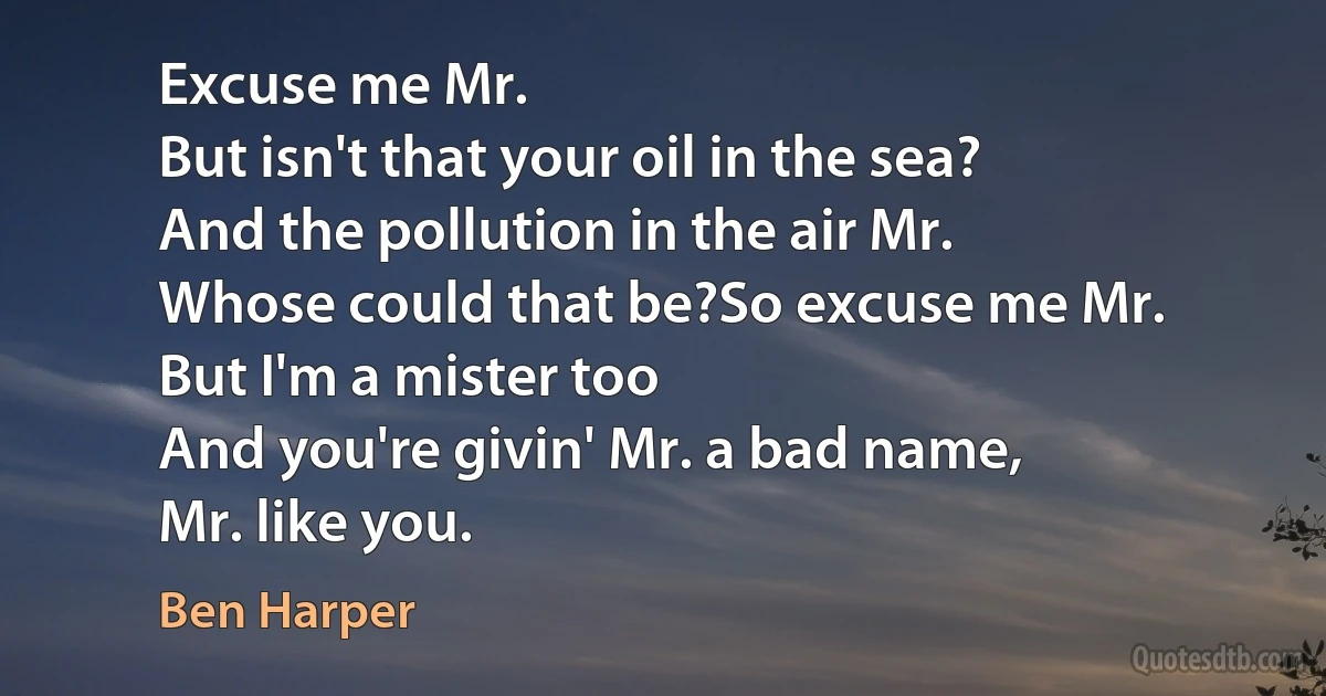 Excuse me Mr.
But isn't that your oil in the sea?
And the pollution in the air Mr.
Whose could that be?So excuse me Mr.
But I'm a mister too
And you're givin' Mr. a bad name,
Mr. like you. (Ben Harper)