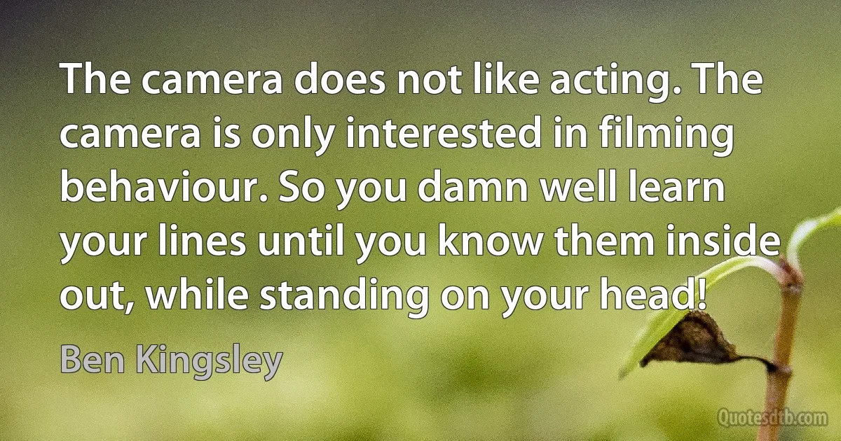 The camera does not like acting. The camera is only interested in filming behaviour. So you damn well learn your lines until you know them inside out, while standing on your head! (Ben Kingsley)