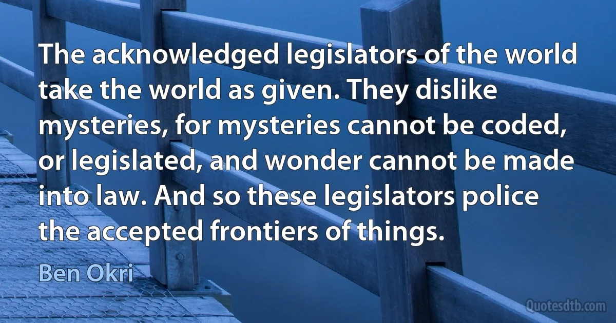 The acknowledged legislators of the world take the world as given. They dislike mysteries, for mysteries cannot be coded, or legislated, and wonder cannot be made into law. And so these legislators police the accepted frontiers of things. (Ben Okri)