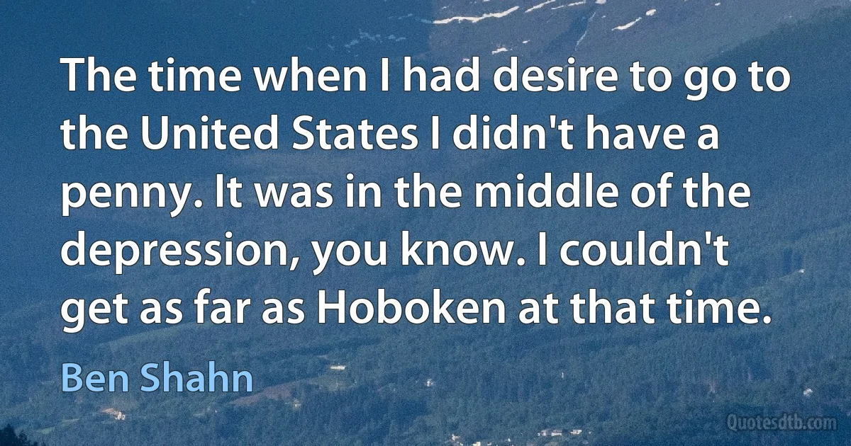 The time when I had desire to go to the United States I didn't have a penny. It was in the middle of the depression, you know. I couldn't get as far as Hoboken at that time. (Ben Shahn)