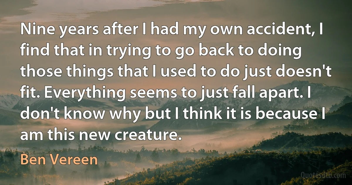 Nine years after I had my own accident, I find that in trying to go back to doing those things that I used to do just doesn't fit. Everything seems to just fall apart. I don't know why but I think it is because I am this new creature. (Ben Vereen)