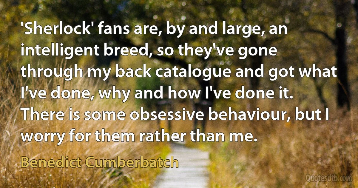 'Sherlock' fans are, by and large, an intelligent breed, so they've gone through my back catalogue and got what I've done, why and how I've done it. There is some obsessive behaviour, but I worry for them rather than me. (Benedict Cumberbatch)