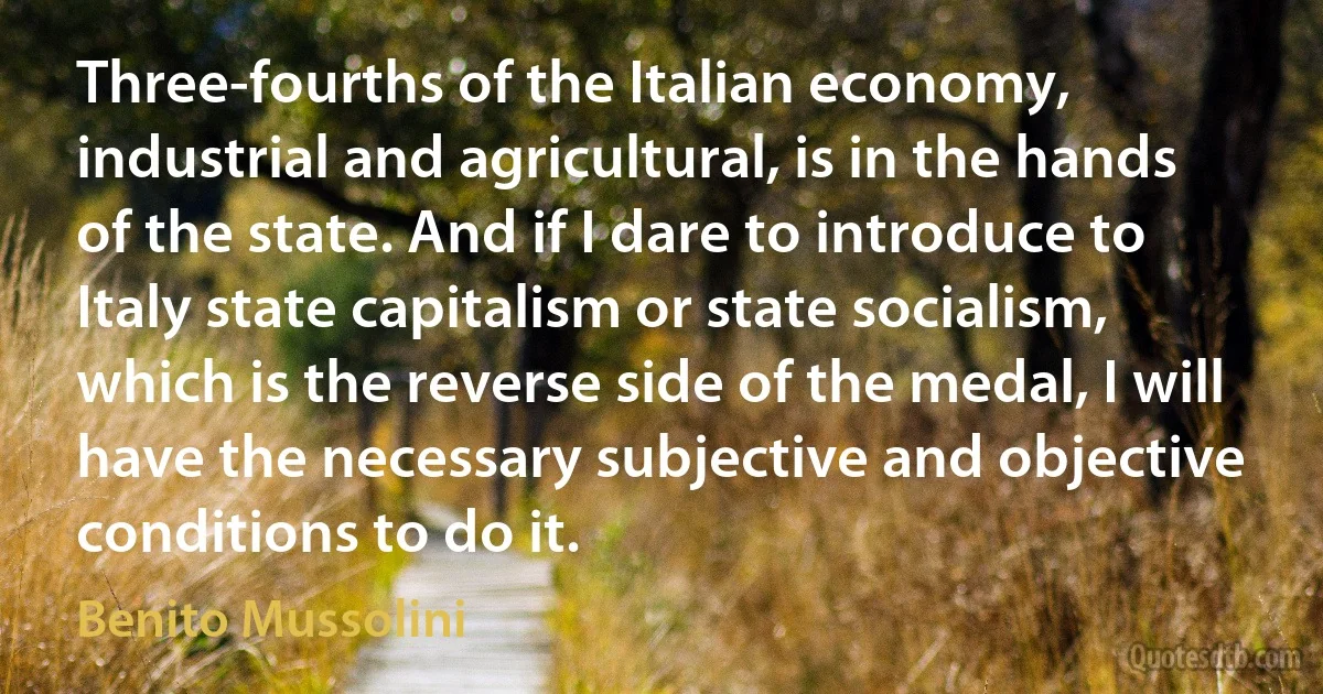 Three-fourths of the Italian economy, industrial and agricultural, is in the hands of the state. And if I dare to introduce to Italy state capitalism or state socialism, which is the reverse side of the medal, I will have the necessary subjective and objective conditions to do it. (Benito Mussolini)