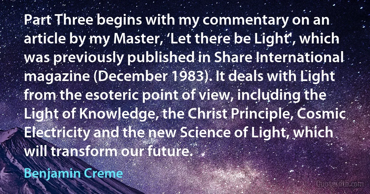 Part Three begins with my commentary on an article by my Master, ‘Let there be Light', which was previously published in Share International magazine (December 1983). It deals with Light from the esoteric point of view, including the Light of Knowledge, the Christ Principle, Cosmic Electricity and the new Science of Light, which will transform our future. (Benjamin Creme)