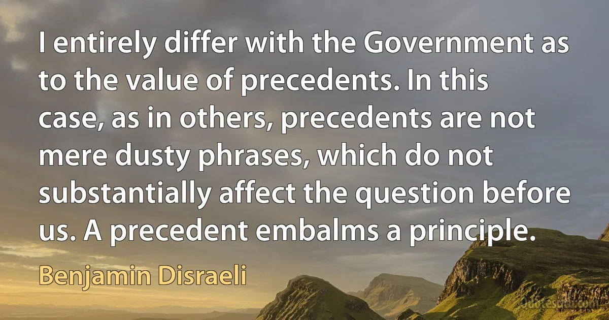 I entirely differ with the Government as to the value of precedents. In this case, as in others, precedents are not mere dusty phrases, which do not substantially affect the question before us. A precedent embalms a principle. (Benjamin Disraeli)