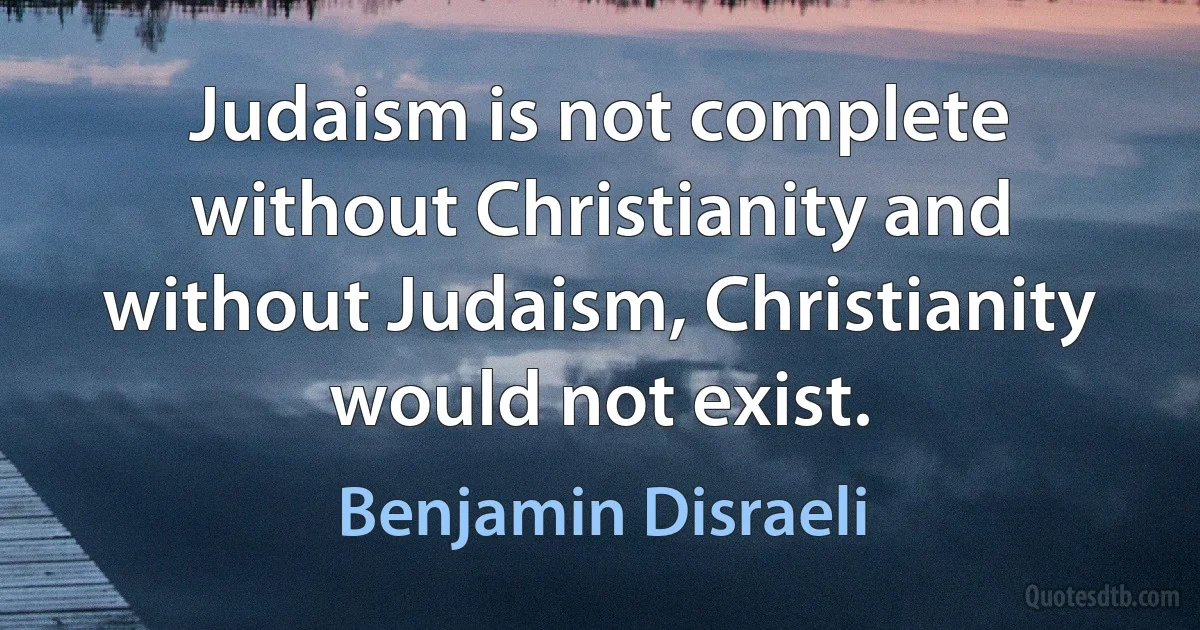 Judaism is not complete without Christianity and without Judaism, Christianity would not exist. (Benjamin Disraeli)