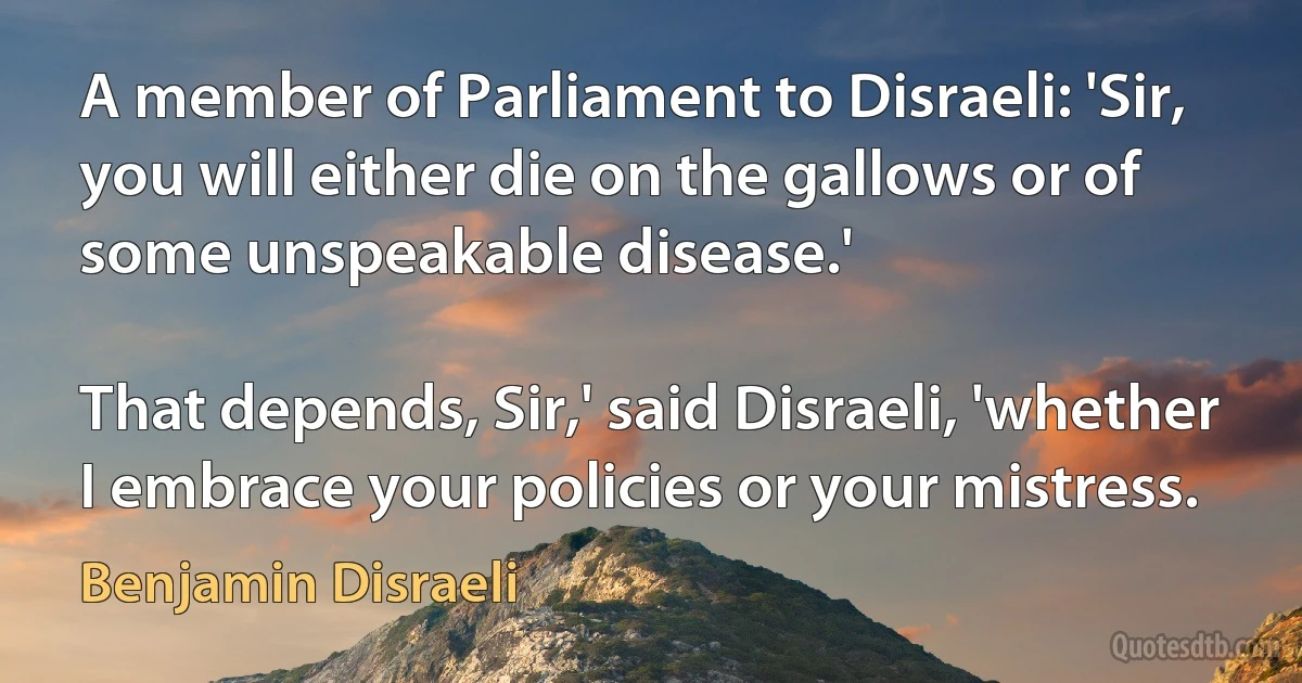 A member of Parliament to Disraeli: 'Sir, you will either die on the gallows or of some unspeakable disease.'

That depends, Sir,' said Disraeli, 'whether I embrace your policies or your mistress. (Benjamin Disraeli)