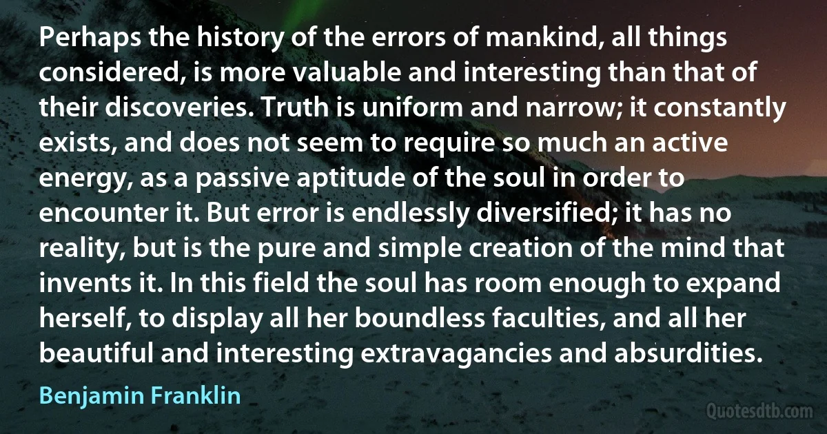 Perhaps the history of the errors of mankind, all things considered, is more valuable and interesting than that of their discoveries. Truth is uniform and narrow; it constantly exists, and does not seem to require so much an active energy, as a passive aptitude of the soul in order to encounter it. But error is endlessly diversified; it has no reality, but is the pure and simple creation of the mind that invents it. In this field the soul has room enough to expand herself, to display all her boundless faculties, and all her beautiful and interesting extravagancies and absurdities. (Benjamin Franklin)