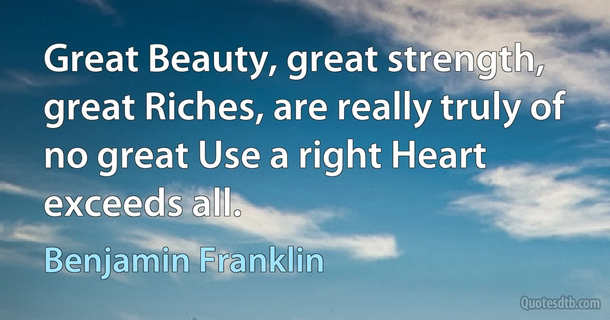 Great Beauty, great strength, great Riches, are really truly of no great Use a right Heart exceeds all. (Benjamin Franklin)