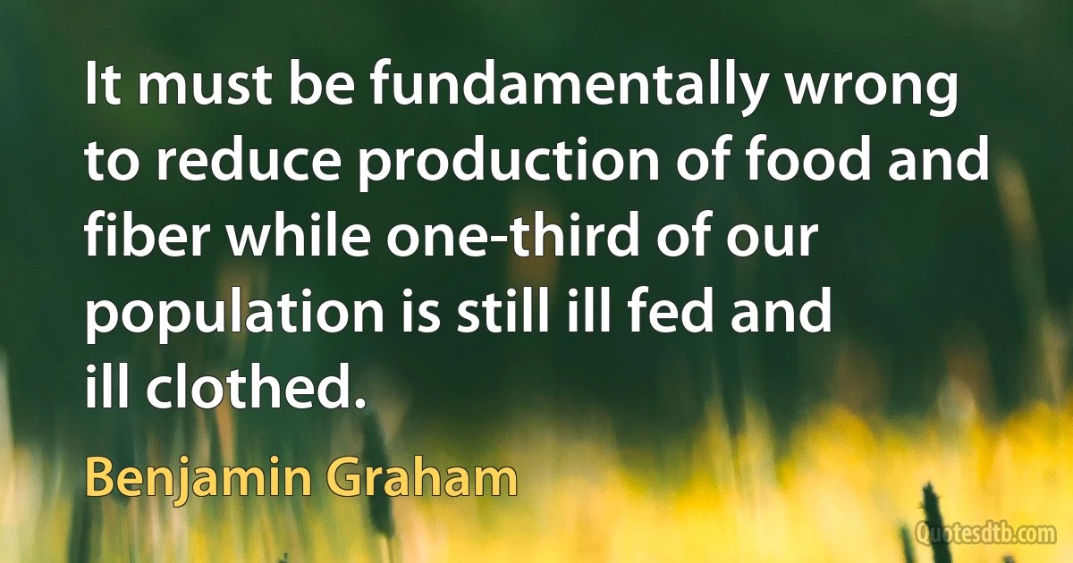 It must be fundamentally wrong to reduce production of food and fiber while one-third of our population is still ill fed and ill clothed. (Benjamin Graham)