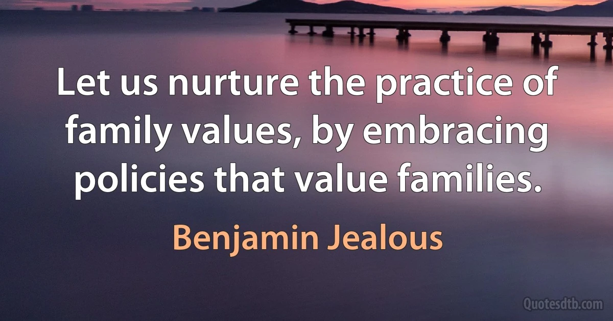 Let us nurture the practice of family values, by embracing policies that value families. (Benjamin Jealous)