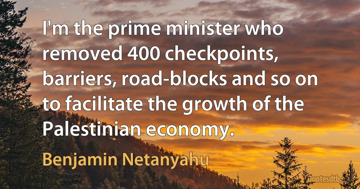 I'm the prime minister who removed 400 checkpoints, barriers, road-blocks and so on to facilitate the growth of the Palestinian economy. (Benjamin Netanyahu)