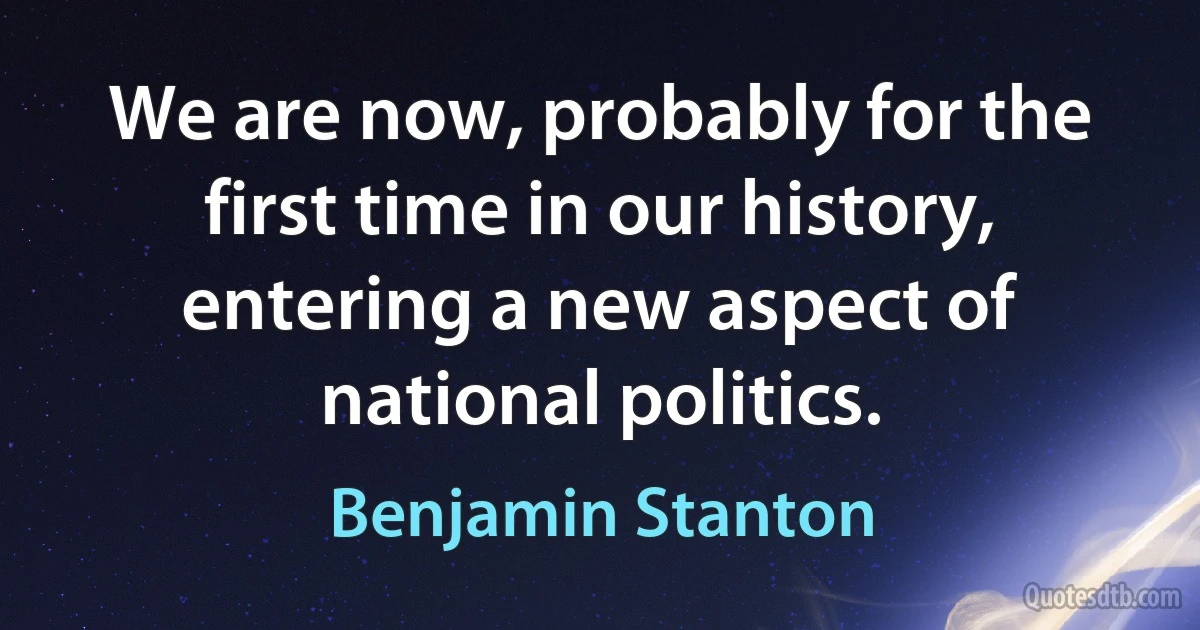 We are now, probably for the first time in our history, entering a new aspect of national politics. (Benjamin Stanton)