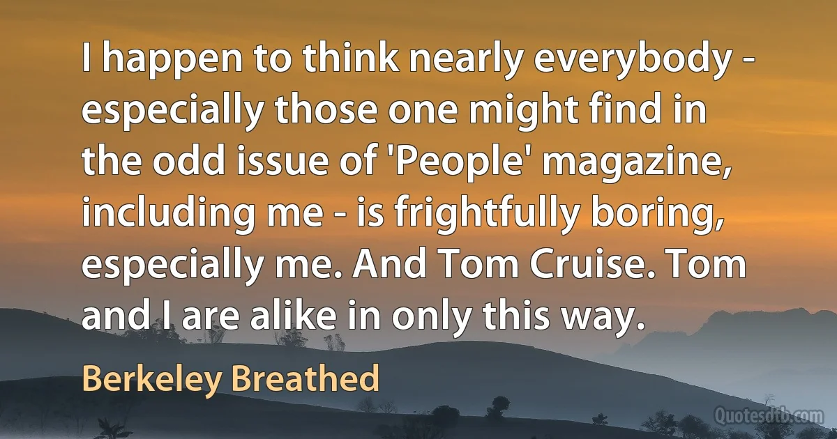 I happen to think nearly everybody - especially those one might find in the odd issue of 'People' magazine, including me - is frightfully boring, especially me. And Tom Cruise. Tom and I are alike in only this way. (Berkeley Breathed)