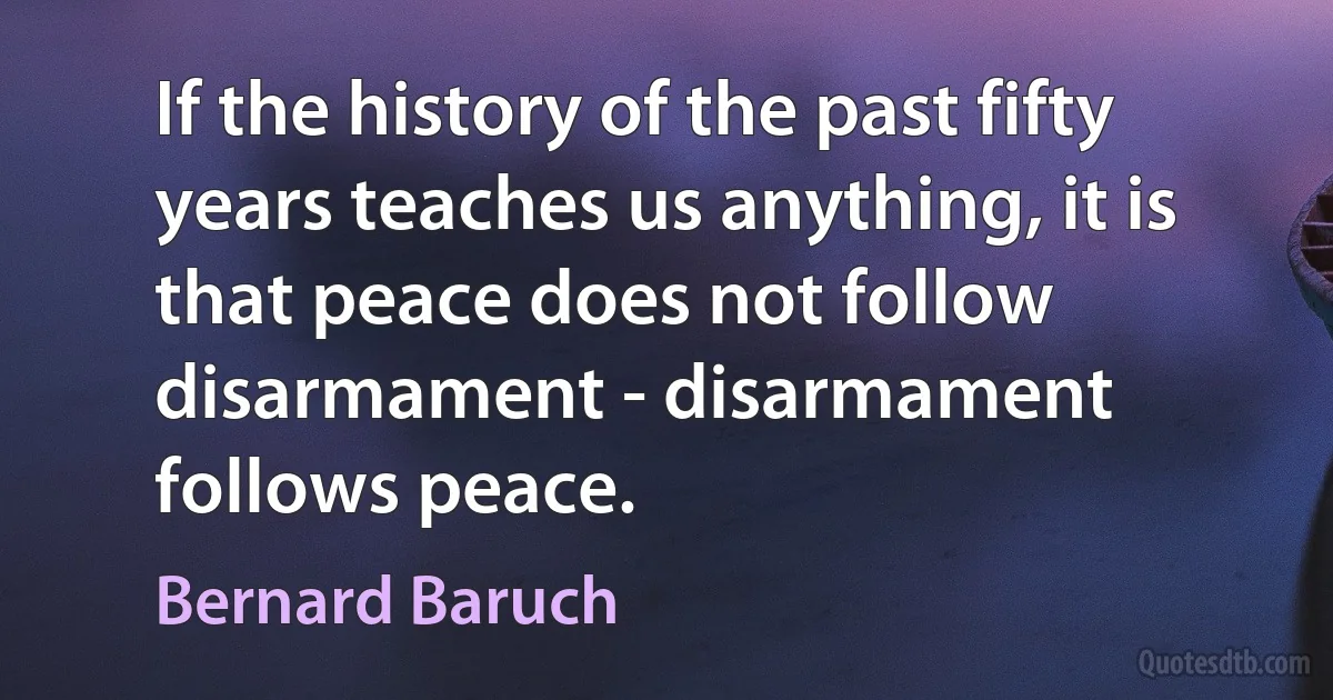 If the history of the past fifty years teaches us anything, it is that peace does not follow disarmament - disarmament follows peace. (Bernard Baruch)