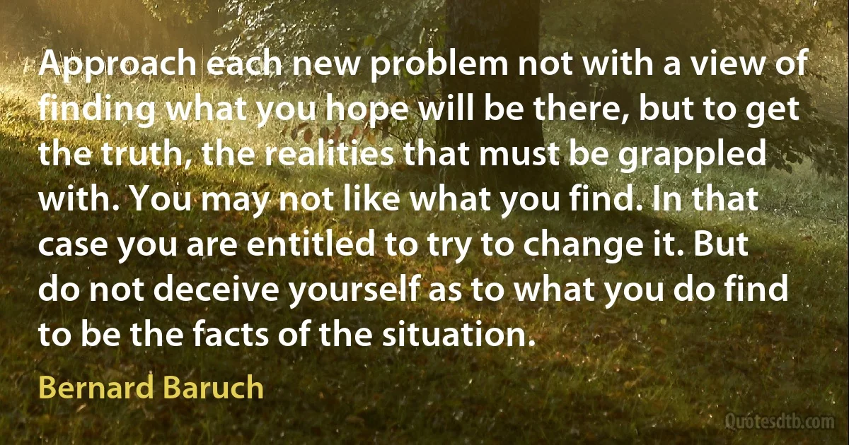 Approach each new problem not with a view of finding what you hope will be there, but to get the truth, the realities that must be grappled with. You may not like what you find. In that case you are entitled to try to change it. But do not deceive yourself as to what you do find to be the facts of the situation. (Bernard Baruch)