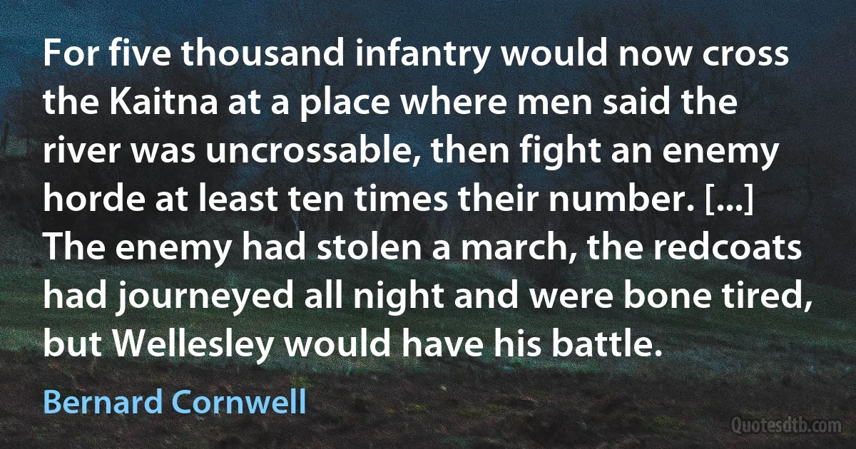 For five thousand infantry would now cross the Kaitna at a place where men said the river was uncrossable, then fight an enemy horde at least ten times their number. [...] The enemy had stolen a march, the redcoats had journeyed all night and were bone tired, but Wellesley would have his battle. (Bernard Cornwell)