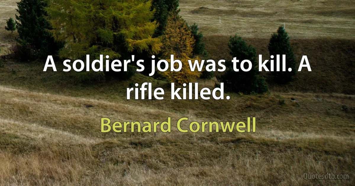 A soldier's job was to kill. A rifle killed. (Bernard Cornwell)