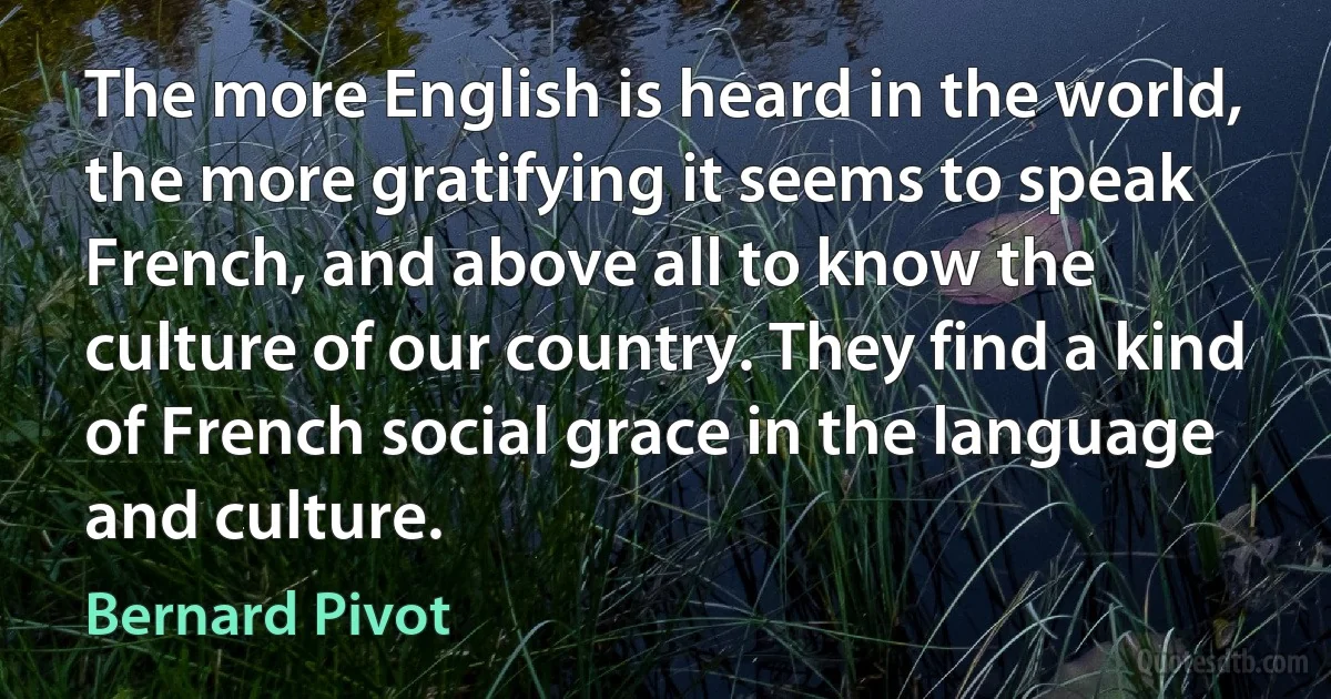 The more English is heard in the world, the more gratifying it seems to speak French, and above all to know the culture of our country. They find a kind of French social grace in the language and culture. (Bernard Pivot)