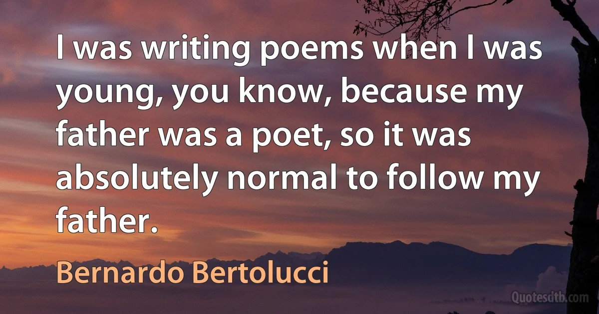 I was writing poems when I was young, you know, because my father was a poet, so it was absolutely normal to follow my father. (Bernardo Bertolucci)