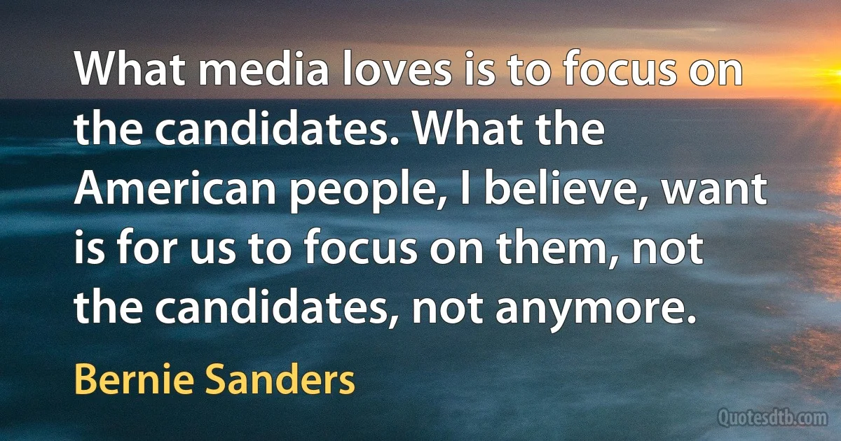 What media loves is to focus on the candidates. What the American people, I believe, want is for us to focus on them, not the candidates, not anymore. (Bernie Sanders)