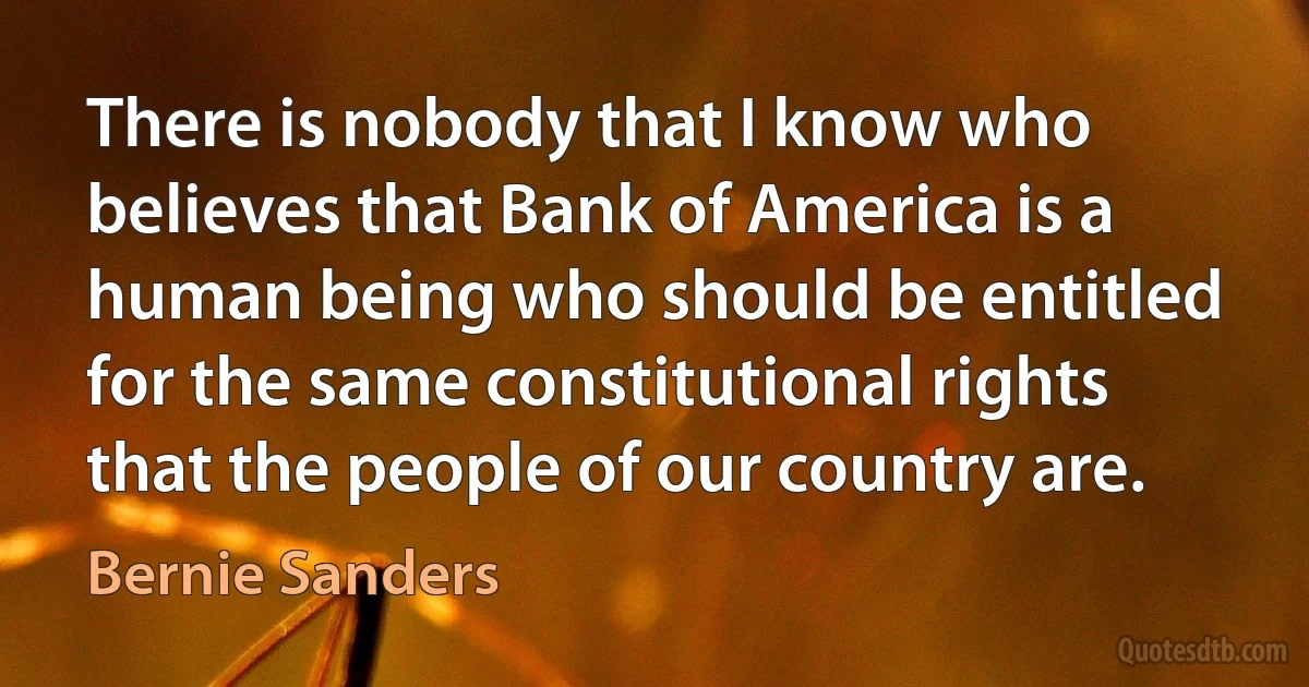 There is nobody that I know who believes that Bank of America is a human being who should be entitled for the same constitutional rights that the people of our country are. (Bernie Sanders)