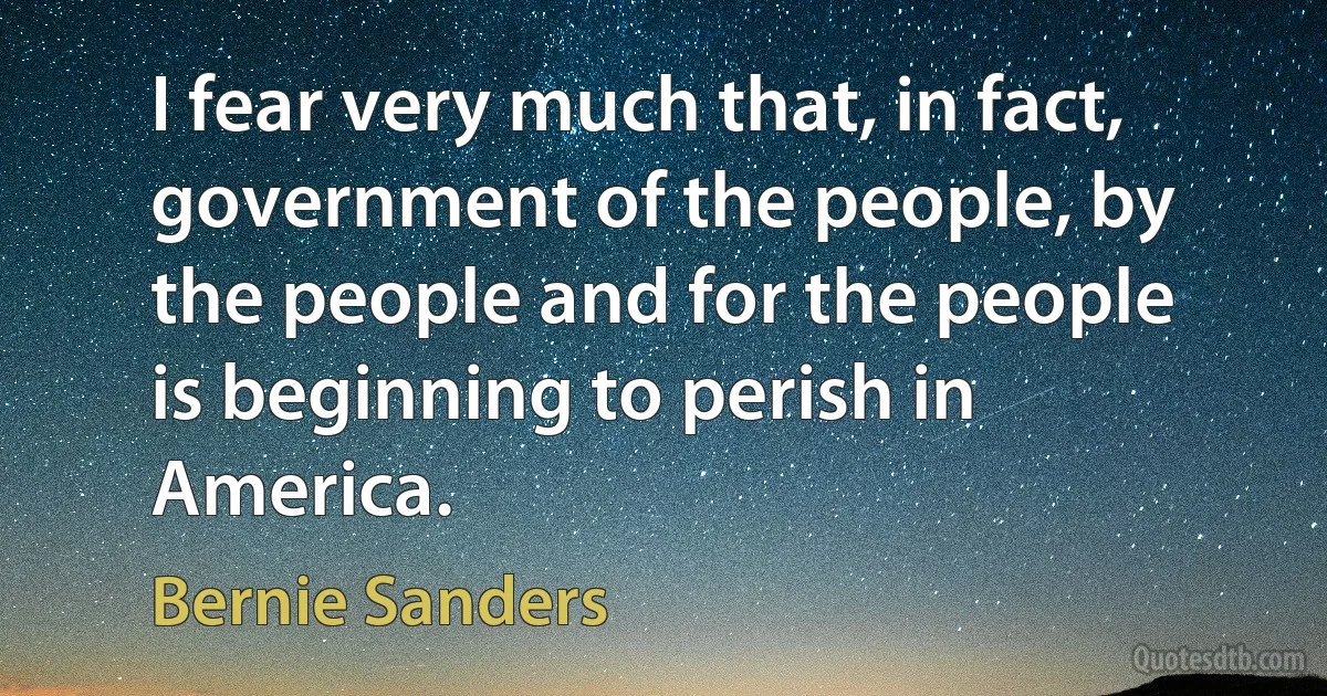 I fear very much that, in fact, government of the people, by the people and for the people is beginning to perish in America. (Bernie Sanders)