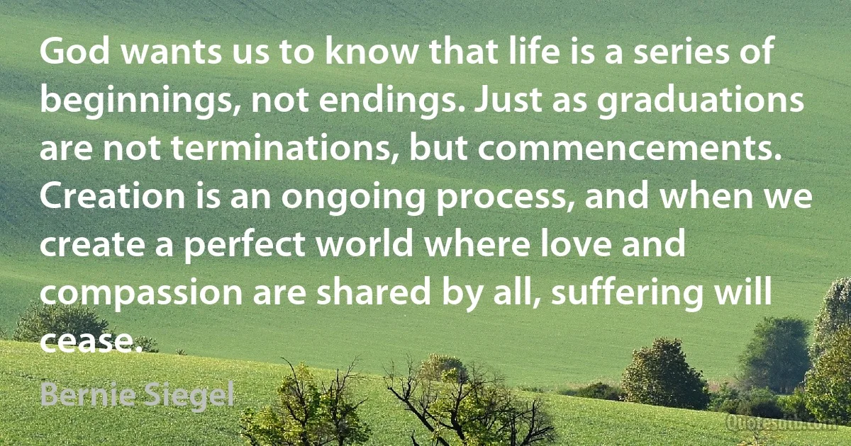 God wants us to know that life is a series of beginnings, not endings. Just as graduations are not terminations, but commencements. Creation is an ongoing process, and when we create a perfect world where love and compassion are shared by all, suffering will cease. (Bernie Siegel)