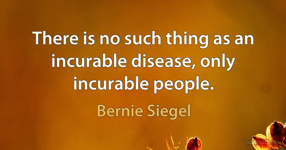 There is no such thing as an incurable disease, only incurable people. (Bernie Siegel)