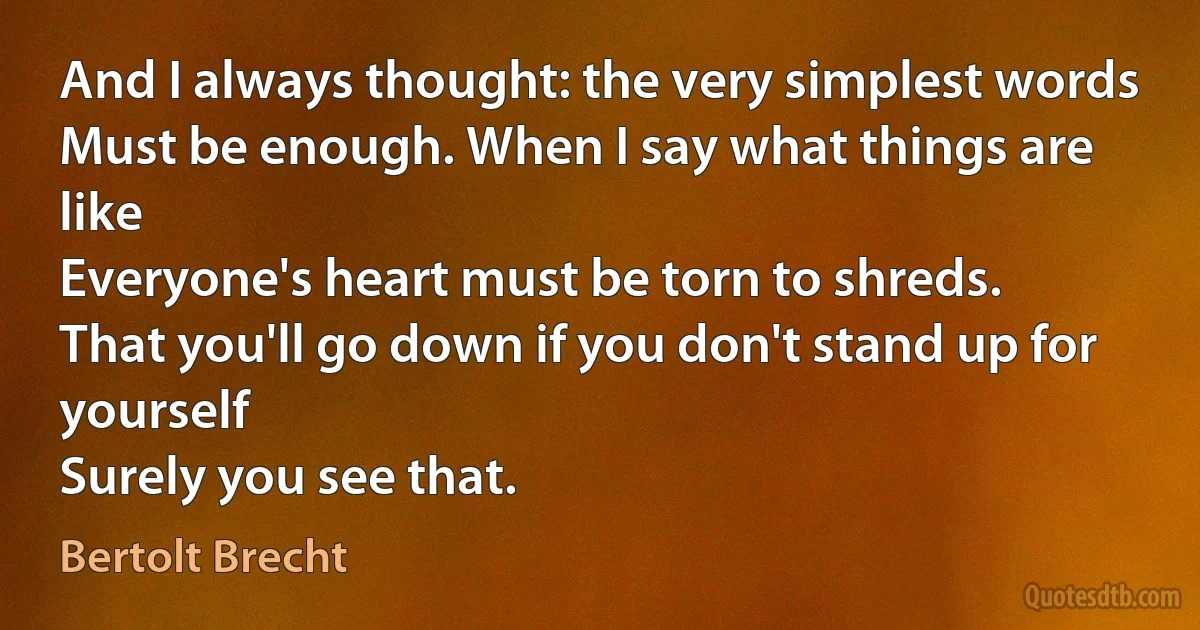 And I always thought: the very simplest words
Must be enough. When I say what things are like
Everyone's heart must be torn to shreds.
That you'll go down if you don't stand up for yourself
Surely you see that. (Bertolt Brecht)