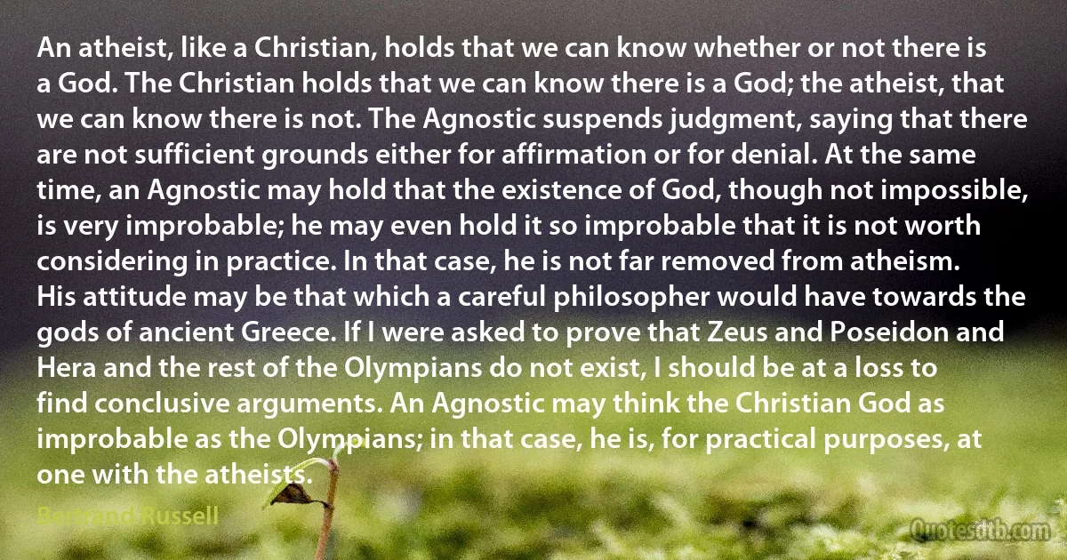 An atheist, like a Christian, holds that we can know whether or not there is a God. The Christian holds that we can know there is a God; the atheist, that we can know there is not. The Agnostic suspends judgment, saying that there are not sufficient grounds either for affirmation or for denial. At the same time, an Agnostic may hold that the existence of God, though not impossible, is very improbable; he may even hold it so improbable that it is not worth considering in practice. In that case, he is not far removed from atheism. His attitude may be that which a careful philosopher would have towards the gods of ancient Greece. If I were asked to prove that Zeus and Poseidon and Hera and the rest of the Olympians do not exist, I should be at a loss to find conclusive arguments. An Agnostic may think the Christian God as improbable as the Olympians; in that case, he is, for practical purposes, at one with the atheists. (Bertrand Russell)