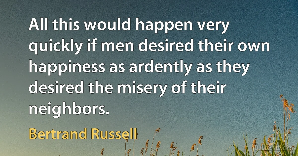 All this would happen very quickly if men desired their own happiness as ardently as they desired the misery of their neighbors. (Bertrand Russell)