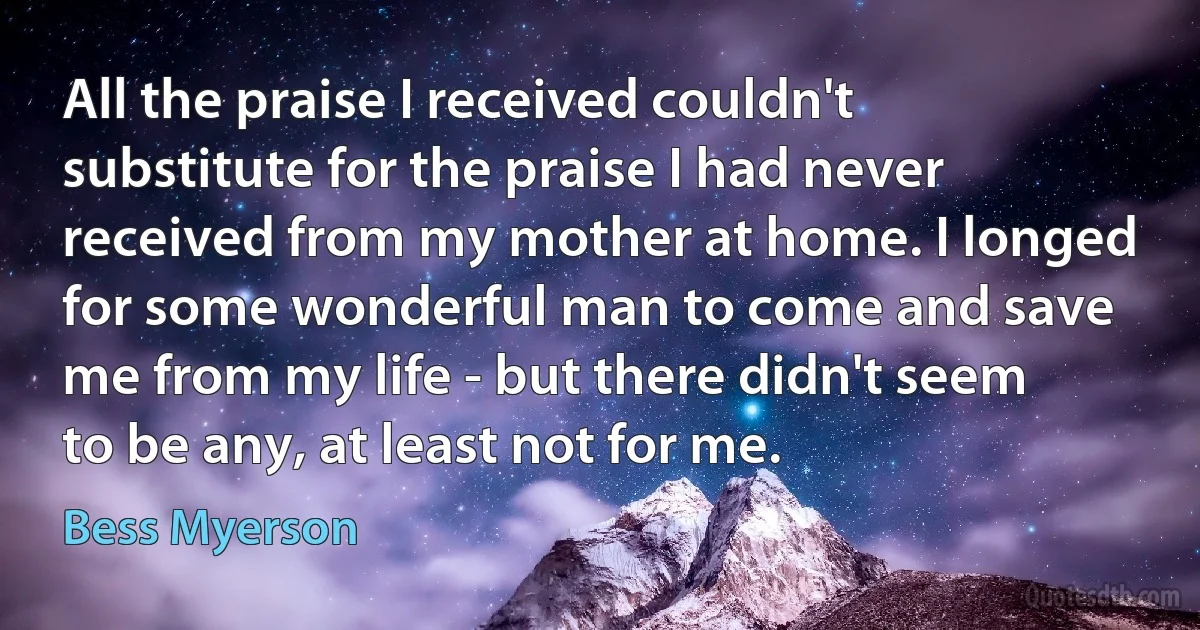 All the praise I received couldn't substitute for the praise I had never received from my mother at home. I longed for some wonderful man to come and save me from my life - but there didn't seem to be any, at least not for me. (Bess Myerson)