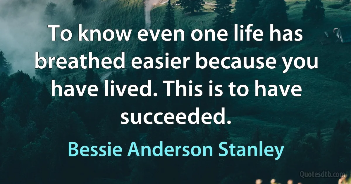 To know even one life has breathed easier because you have lived. This is to have succeeded. (Bessie Anderson Stanley)