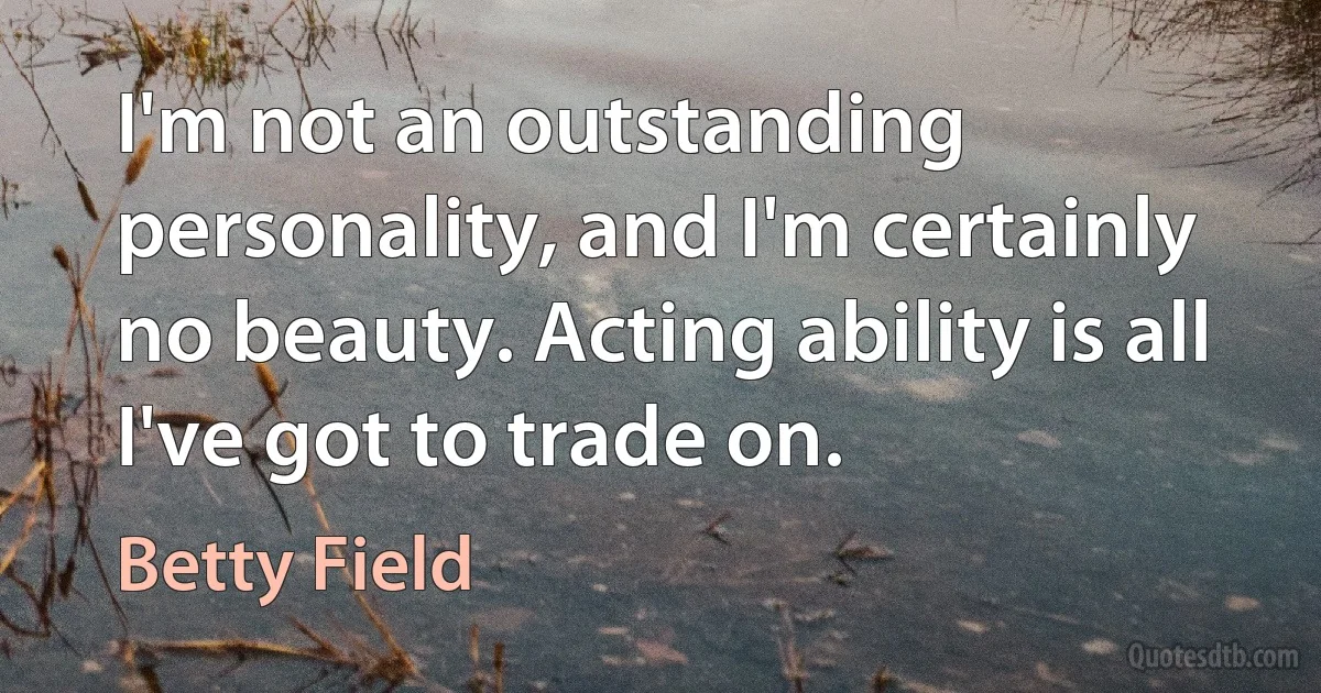 I'm not an outstanding personality, and I'm certainly no beauty. Acting ability is all I've got to trade on. (Betty Field)