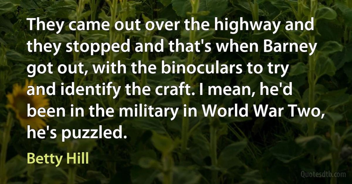 They came out over the highway and they stopped and that's when Barney got out, with the binoculars to try and identify the craft. I mean, he'd been in the military in World War Two, he's puzzled. (Betty Hill)